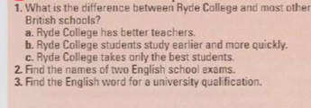 What is the difference between Ryde College and most other
British schools?
a. Ryde College has better teachers.
b. Ryde College students study earlier and more quickly.
c. Ryde College takes only the best students.
2. Find the names of two English school exams.
3. Find the English word for a university qualification.