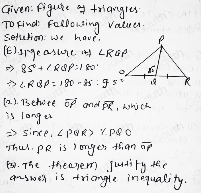 Given: figuie af triangles. 
ToFind: following valuer. 
selution: we have, 
E)dot 1.1^5 leasure of ∠ RQP
Rightarrow 85°+∠ RQP=180°
Rightarrow ∠ RQP=180-85°=95°
(2). Befee overline OP and overline PR , which 
is longer 
since, ∠ PQR>∠ PQO
Thus, PR is longer than op
(3). The theonem justity the 
answer is triangle inequality.