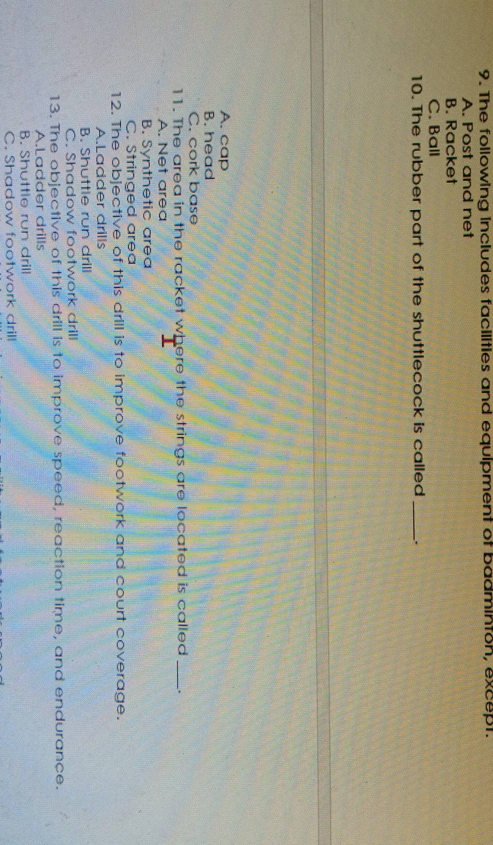 The following includes facilities and equipment of badminton, except.
A. Post and net
B. Racket
C. Ball
10. The rubber part of the shuttlecock is called _.
A. cap
B. head
C. cork base
11. The area in the racket where the strings are located is called _.
A. Net area
B. Synthetic area
C. Stringed area
12. The objective of this drill is to improve footwork and court coverage.
A.Ladder drills
B. Shuttle run drill
C. Shadow footwork drill
13. The objective of this drill is to improve speed, reaction time, and endurance.
A.Ladder drills
B. Shuttle run drill
C. Shadow footwork drill