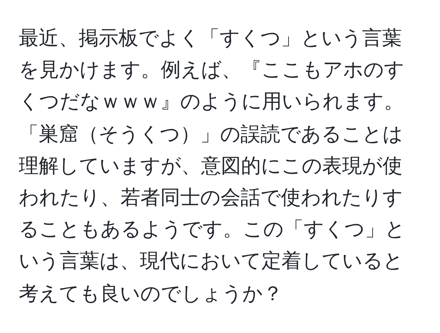 最近、掲示板でよく「すくつ」という言葉を見かけます。例えば、『ここもアホのすくつだなｗｗｗ』のように用いられます。「巣窟そうくつ」の誤読であることは理解していますが、意図的にこの表現が使われたり、若者同士の会話で使われたりすることもあるようです。この「すくつ」という言葉は、現代において定着していると考えても良いのでしょうか？