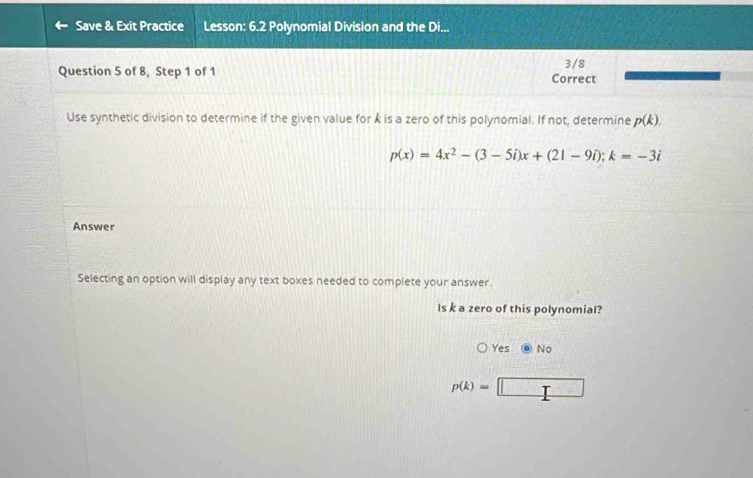 Save & Exit Practice Lesson: 6.2 Polynomial Division and the Di...
3/8
Question 5 of 8, Step 1 of 1 Correct
Use synthetic division to determine if the given value for k is a zero of this polynomial. If not, determine p(k).
p(x)=4x^2-(3-5i)x+(21-9i); k=-3i
Answer
Selecting an option will display any text boxes needed to complete your answer.
Is k a zero of this polynomial?
Yes No
p(k)=□