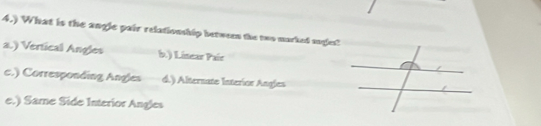 4.) What is the angle pair relationship between the two marked augles?
a.) Vertical Angles b.) Linear Paír
c.) Corresponding Angles d.) Alternate Interíor Angles
e.) Same Side Interior Angles