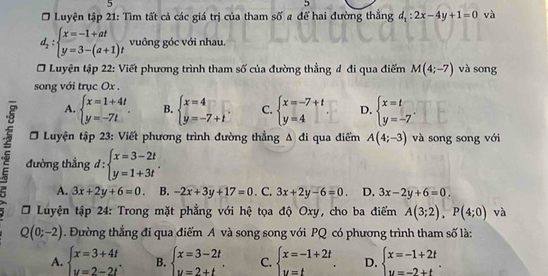 5
5
Ở Luyện tập 21: Tìm tất cả các giá trị của tham số a để hai đường thắng d_1:2x-4y+1=0 và
d_2:beginarrayl x=-1+at y=3-(a+1)tendarray. vuông góc với nhau.
Luyện tập 22: Viết phương trình tham số của đường thẳng đ đi qua điểm M(4;-7) và song
song với trục Ox .
A. beginarrayl x=1+4t y=-7tendarray. . B. beginarrayl x=4 y=-7+tendarray. . C. beginarrayl x=-7+t y=4endarray. D. beginarrayl x=t y=-7endarray. .
Luyện tập 23: Viết phương trình đường thẳng Δ đi qua điểm A(4;-3) và song song với
đường thẳng d : beginarrayl x=3-2t y=1+3tendarray. .
A. 3x+2y+6=0. B. -2x+3y+17=0. C. 3x+2y-6=0. D. 3x-2y+6=0.
* Luyện tập 24: Trong mặt phẳng với hệ tọa độ Oxy, cho ba điểm A(3;2),P(4;0) và
Q(0;-2). Đường thẳng đi qua điểm A và song song với PQ có phương trình tham số là:
A. beginarrayl x=3+4t y=2-2tendarray. . B. beginarrayl x=3-2t y=2+tendarray. . C. beginarrayl x=-1+2t y=tendarray. . D. beginarrayl x=-1+2t y=-2+tendarray. .