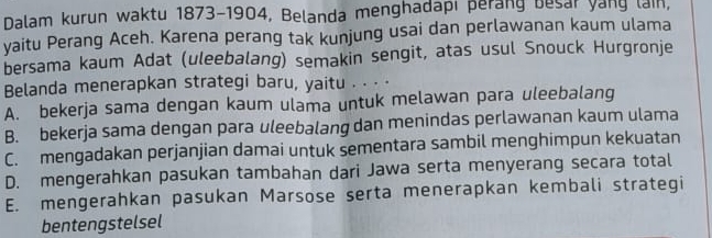 Dalam kurun waktu 1873-1904, Belanda menghadapi perang besar yang lain,
yaitu Perang Aceh. Karena perang tak kunjung usai dan perlawanan kaum ulama
bersama kaum Adat (uleebalang) semakin sengit, atas usul Snouck Hurgronje
Belanda menerapkan strategi baru, yaitu . . . .
A. bekerja sama dengan kaum ulama untuk melawan para uleebalang
B. bekerja sama dengan para uleebalang dan menindas perlawanan kaum ulama
C. mengadakan perjanjian damai untuk sementara sambil menghimpun kekuatan
D. mengerahkan pasukan tambahan dari Jawa serta menyerang secara total
E. mengerahkan pasukan Marsose serta menerapkan kembali strategi
bentengstelsel