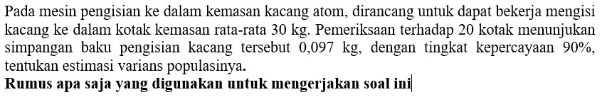 Pada mesin pengisian ke dalam kemasan kacang atom, dirancang untuk dapat bekerja mengisi 
kacang ke dalam kotak kemasan rata-rata 30 kg. Pemeriksaan terhadap 20 kotak menunjukan 
simpangan baku pengisian kacang tersebut 0,097 kg, dengan tingkat kepercayaan 90%, 
tentukan estimasi varians populasinya. 
Rumus apa saja yang digunakan untuk mengerjakan soal ini