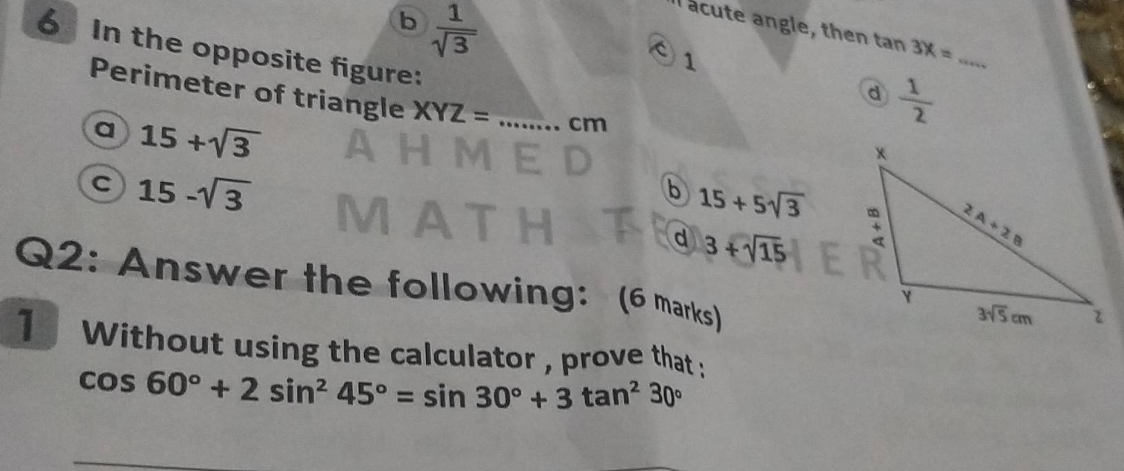 b  1/sqrt(3) 
acute angle, then tan 3x= _
C 1
6 In the opposite figure: _
Perimeter of triangle XYZ=
d  1/2 
a 15+sqrt(3)
cm
C 15-sqrt(3)
b 15+5sqrt(3)
d 3+sqrt(15)
Q2: Answer the following: (6 marks)
1 Without using the calculator , prove that :
cos 60°+2sin^245°=sin 30°+3tan^230°