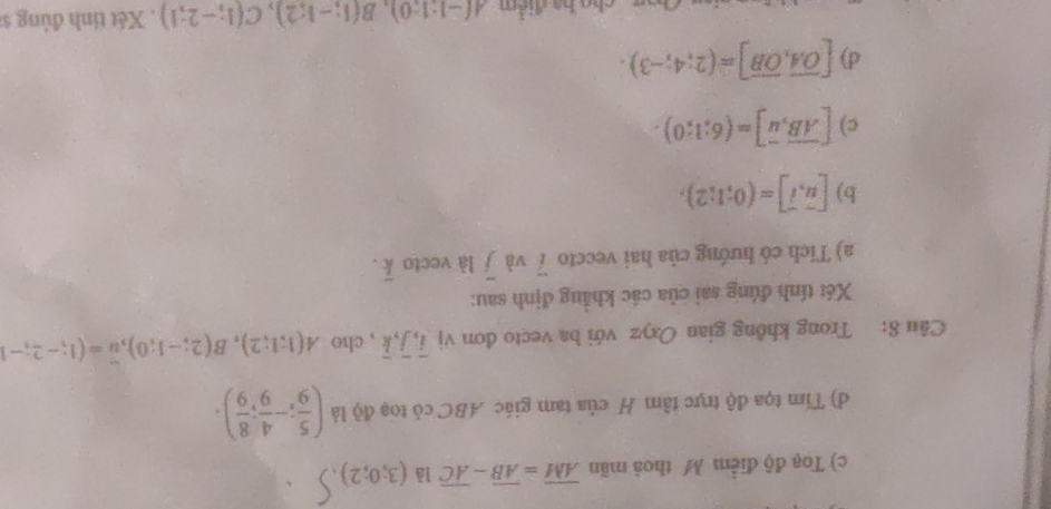 c) Toạ độ điểm M thoả mãn overline AM=overline AB-overline AC là (3;0;2)
d) Tim tọa độ trực tâm H của tam giác ABC có toạ độ là ( 5/9 ;- 4/9 ; 8/9 ). 
Câu 8: Trong không gian Oxyz với ba vecto đơn vị overline i, overline j, overline k , cho A(1;1;2), B(2;-1;0), overline u=(1;-2;-1
Xét tính đúng sai của các khẳng định sau:
a) Tích có hướng của hai veccto i và overline j là vecto overline k. 
b) [vector u,vector i]=(0;1;2). 
c) [overline AB, overline u]=(6;1;0). 
d) [overline OA,overline OB]=(2;4;-3). 
cho ba điểm A(-1:1:0), B(1;-1;2), C(1;-2;1). Xét tính đúng s