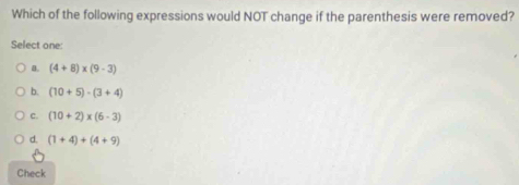 Which of the following expressions would NOT change if the parenthesis were removed?
Select one:
B. (4+8)* (9-3)
b. (10+5)· (3+4)
c. (10+2)* (6-3)
d. (1+4)+(4+9)
Check