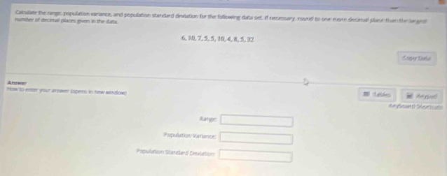 Calculate the range, population varance, and population standard devlation for the following data set, If nesessary, round to one more decioal plase than the largol 
rumber of decimal places pen in the sata.
6, 10, 7, 5, 5, 10, 4, 6, 5, 32
Answer 
How to enster grour amswwer (ngerns in new windlow) Laihes 
X# Asin o Surtculs 
Aarigger □ 
Population Variante □ 
Papullation Standard Devlation □