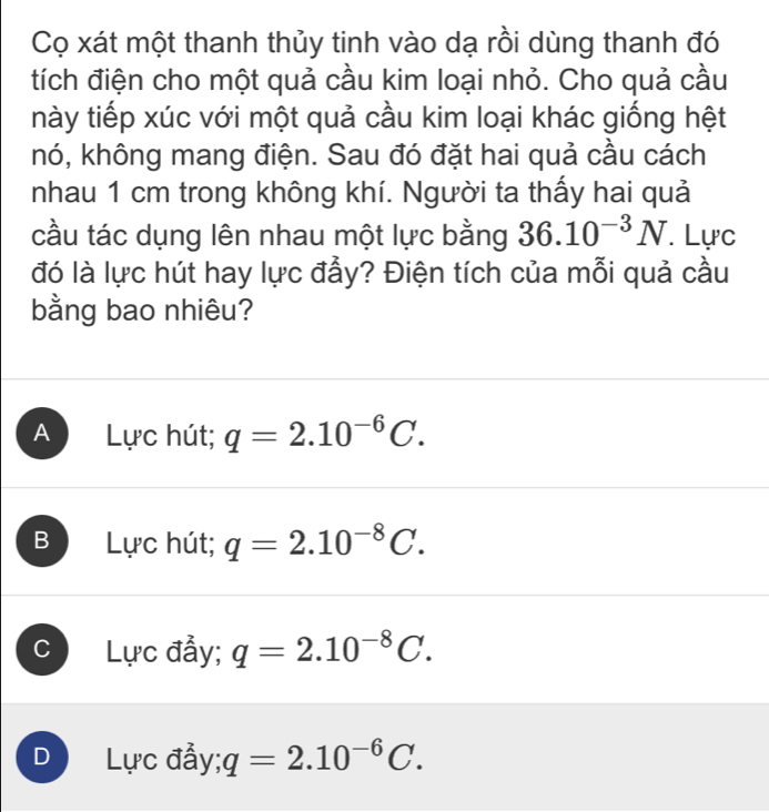 Cọ xát một thanh thủy tinh vào dạ rồi dùng thanh đó
tích điện cho một quả cầu kim loại nhỏ. Cho quả cầu
này tiếp xúc với một quả cầu kim loại khác giống hệt
nó, không mang điện. Sau đó đặt hai quả cầu cách
nhau 1 cm trong không khí. Người ta thấy hai quả
cầu tác dụng lên nhau một lực bằng 36.10^(-3)N. Lực
đó là lực hút hay lực đẫy? Điện tích của mỗi quả cầu
bằng bao nhiêu?
A Lực hút; q=2.10^(-6)C.
B Lực hút; q=2.10^(-8)C.
C Lực đẫy; q=2.10^(-8)C.
D Lực đẩy; q=2.10^(-6)C.