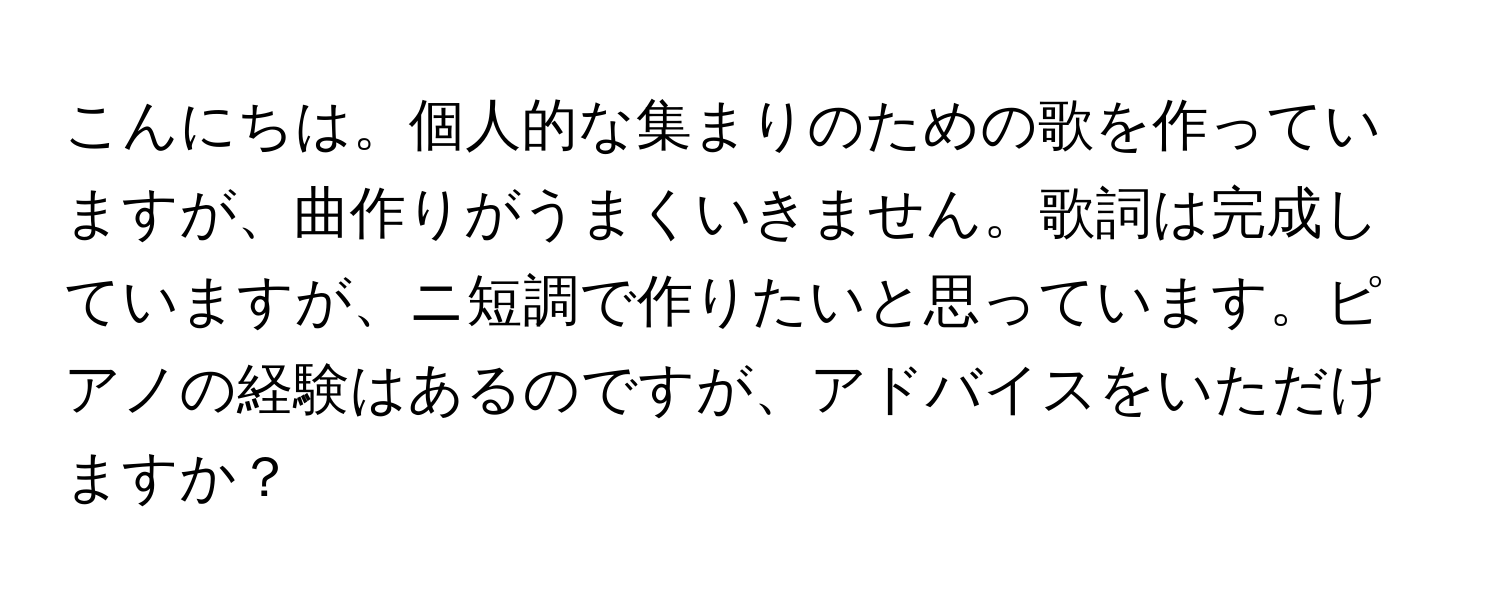 こんにちは。個人的な集まりのための歌を作っていますが、曲作りがうまくいきません。歌詞は完成していますが、ニ短調で作りたいと思っています。ピアノの経験はあるのですが、アドバイスをいただけますか？