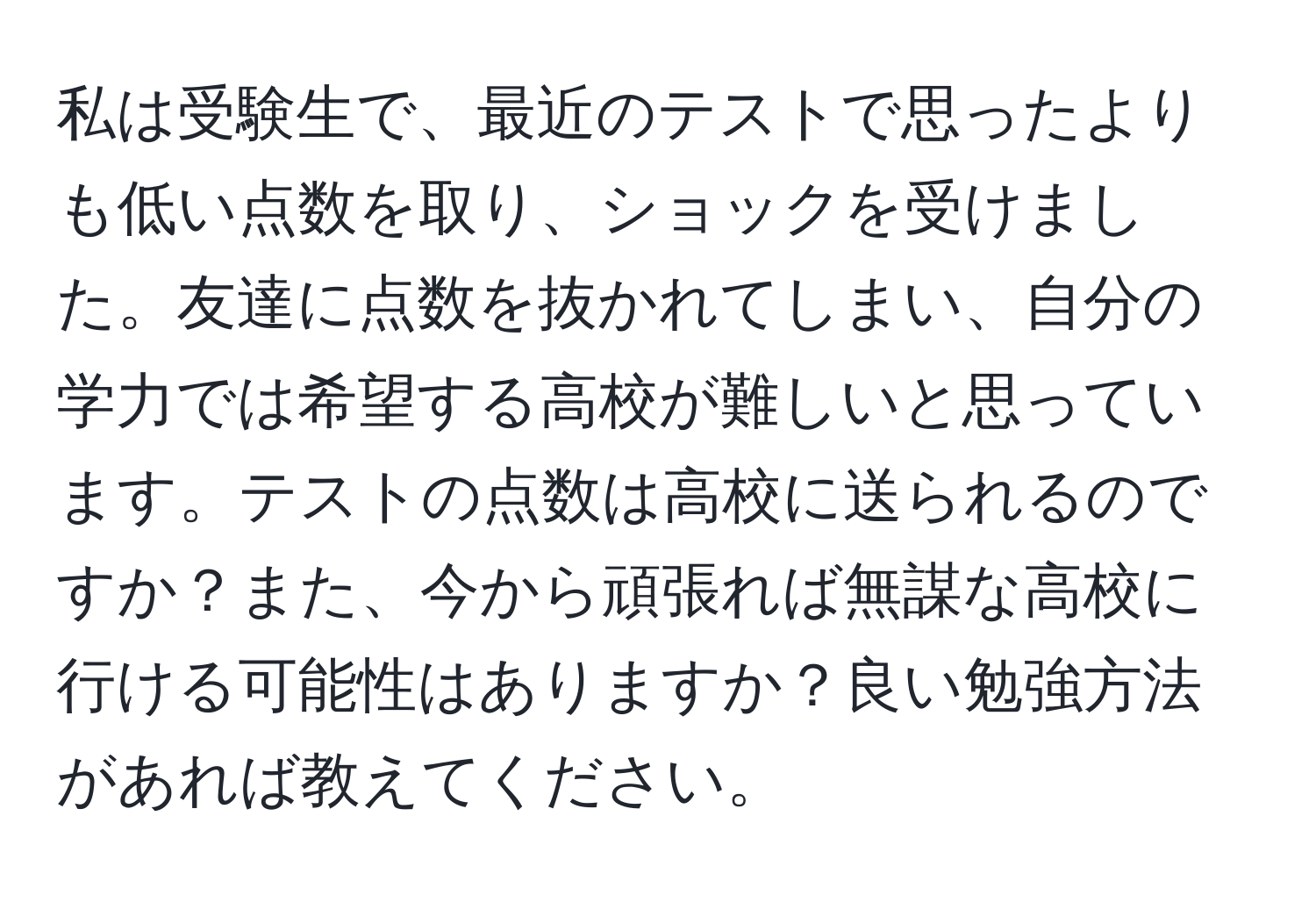 私は受験生で、最近のテストで思ったよりも低い点数を取り、ショックを受けました。友達に点数を抜かれてしまい、自分の学力では希望する高校が難しいと思っています。テストの点数は高校に送られるのですか？また、今から頑張れば無謀な高校に行ける可能性はありますか？良い勉強方法があれば教えてください。