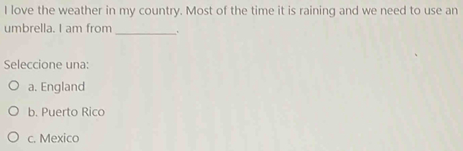 love the weather in my country. Most of the time it is raining and we need to use an
umbrella. I am from _.
Seleccione una:
a. England
b. Puerto Rico
c. Mexico