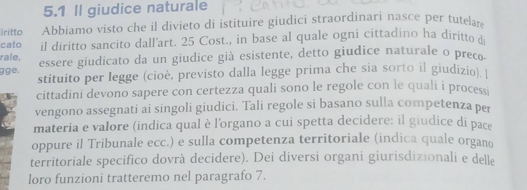 5.1 II giudice naturale 
iritto Abbiamo visto che il divieto di istituire giudici straordinari nasce per tutelare 
cato il diritto sancito dall'art. 25 Cost., in base al quale ogni cittadino ha diritto di 
rale, 
essere giudicato da un giudice già esistente, detto giudice naturale o preco- 
gge. 
stituito per legge (cioè, previsto dalla legge prima che sia sorto il giudizio). l 
cittadini devono sapere con certezza quali sono le regole con le quali i processi 
vengono assegnati ai singoli giudici. Tali regole si basano sulla competenza per 
materia e valore (indica qual è l’organo a cui spetta decidere: il giudice di pace 
oppure il Tribunale ecc.) e sulla competenza territoriale (indica quale organo 
territoriale specifico dovrà decidere). Dei diversi organi giurisdizionali e delle 
loro funzioni tratteremo nel paragrafo 7.