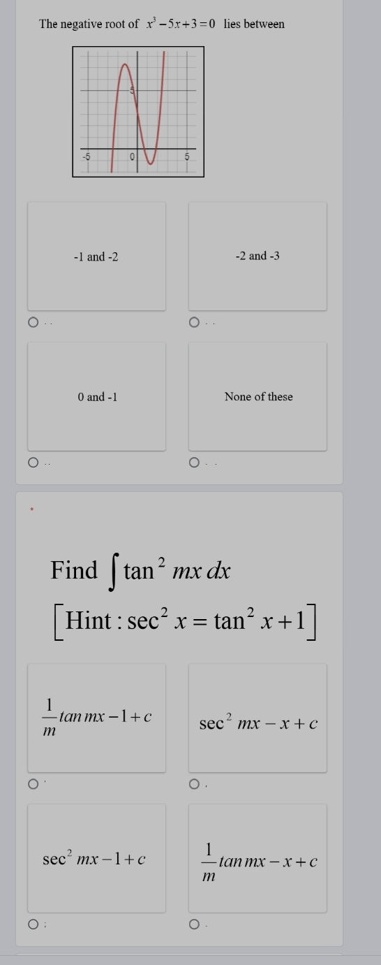 The negative root of x^3-5x+3=0 lies between
-1 and -2 -2 and -3
0 and -1 None of these
Find ∈t tan^2mxdx
「Hint : sec^2x=tan^2x+1]
 1/m tan mx-1+c sec^2mx-x+c
sec^2mx-1+c  1/m tan mx-x+c