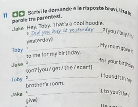 Scrivi le domande e le risposte brevi. Usa le 
parole tra parentesi. 
Jake Hey, Toby. That's a cool hoodie. 
0 
_? ( you / buy / it / 
yesterday) 
_. My mum gave it 
Toby 
to me for my birthday. 
Jake 2 
_for your birthday 
too? (you / get / the / scar f) 
Toby 3_ 
. I found it in my 
brother’s room. 
Jake 
_it to you? (he/ 
give)