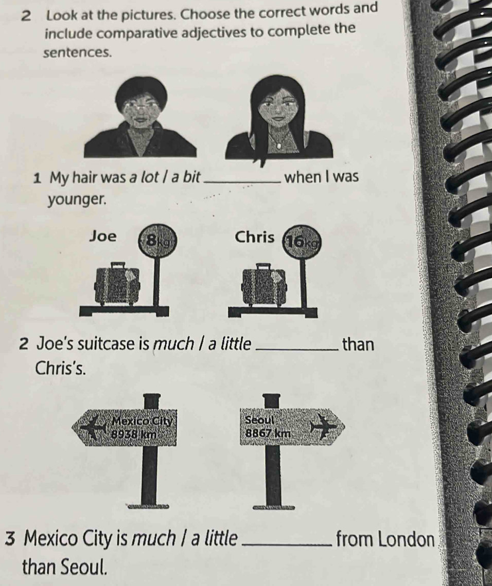 Look at the pictures. Choose the correct words and 
include comparative adjectives to complete the 
sentences. 
1 My hair was a lot / a bit _when I was 
younger. 

2 Joe's suitcase is much | a little _than 
Chris’s. 


3 Mexico City is much / a little _from London 
than Seoul.