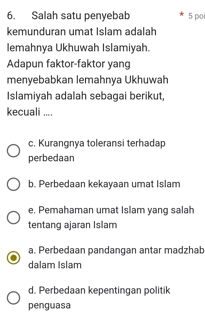 Salah satu penyebab 5 poi
kemunduran umat Islam adalah
lemahnya Ukhuwah Islamiyah.
Adapun faktor-faktor yang
menyebabkan lemahnya Ukhuwah
Islamiyah adalah sebagai berikut,
kecuali ....
c. Kurangnya toleransi terhadap
perbedaan
b. Perbedaan kekayaan umat Islam
e. Pemahaman umat Islam yang salah
tentang ajaran Islam
a. Perbedaan pandangan antar madzhab
dalam Islam
d. Perbedaan kepentingan politik
penguasa