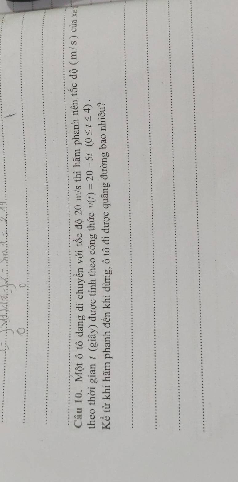 Một ô tô đang di chuyển với tốc độ 20 m/s thì hãm phanh nên tốc độ (m/s) của xe t 
theo thời gian t (giây) được tính theo công thức v(t)=20-5t(0≤ t≤ 4). 
Kể từ khi hãm phanh đến khi dừng, ô tô đi được quãng đường bao nhiêu? 
_ 
_ 
_ 
_