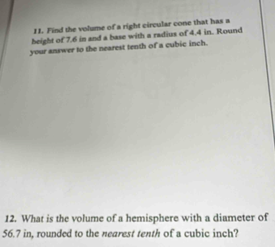 Find the volume of a right circular cone that has a 
beight of 7.6 in and a base with a radius of 4.4 in. Round 
your answer to the nearest tenth of a cubic inch. 
12. What is the volume of a hemisphere with a diameter of
56.7 in, rounded to the nearest tenth of a cubic inch?