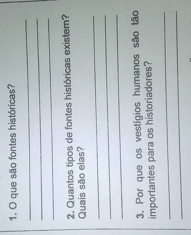 que são fontes históricas? 
_ 
_ 
_ 
2. Quantos tipos de fontes históricas existem? 
Quais são elas? 
_ 
_ 
_ 
3. Por que os vestígios humanos são tão 
importantes para os historiadores? 
_ 
_