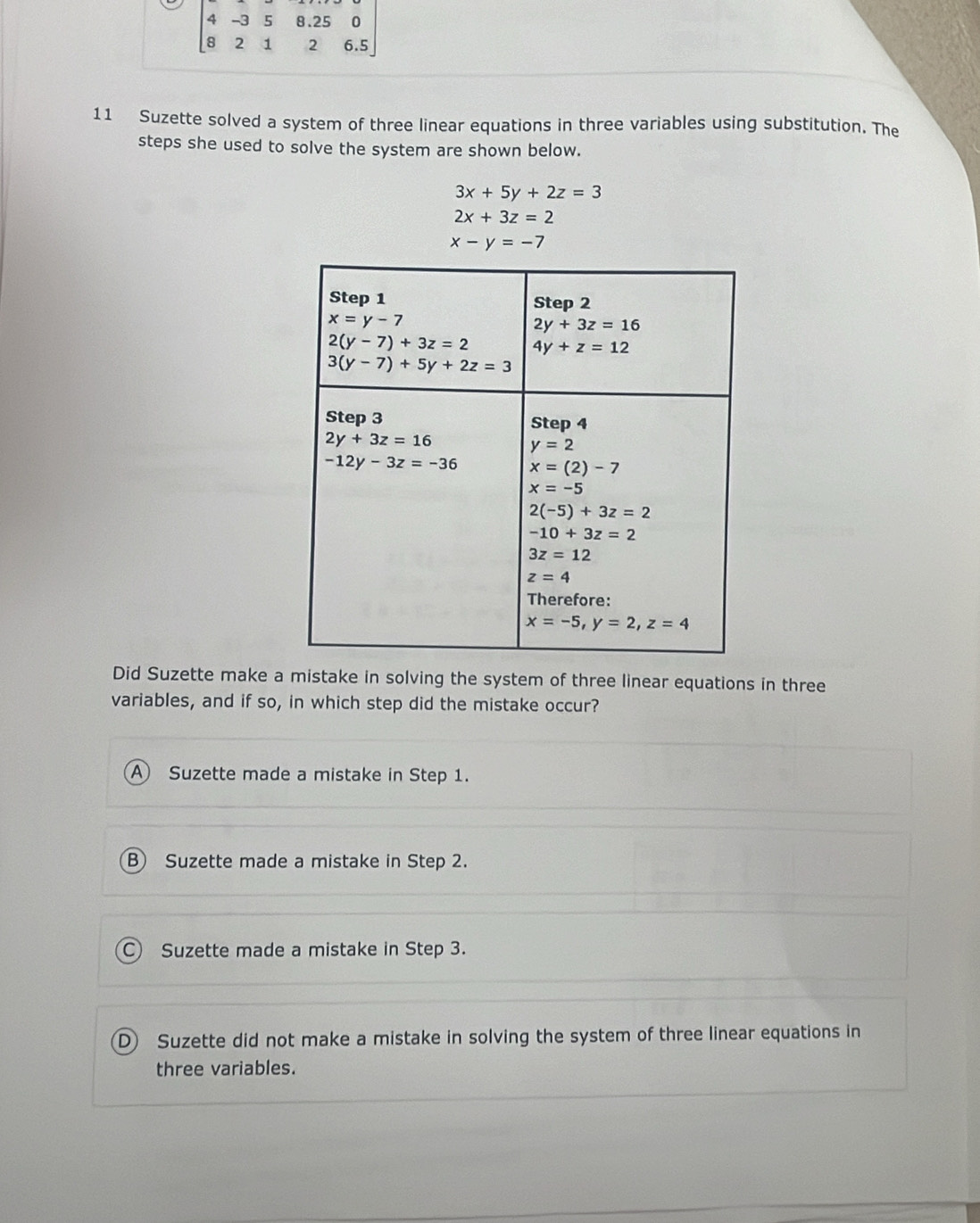 Suzette solved a system of three linear equations in three variables using substitution. The
steps she used to solve the system are shown below.
3x+5y+2z=3
2x+3z=2
x-y=-7
Did Suzette make a mistake in solving the system of three linear equations in three
variables, and if so, in which step did the mistake occur?
A Suzette made a mistake in Step 1.
B Suzette made a mistake in Step 2.
C) Suzette made a mistake in Step 3.
D) Suzette did not make a mistake in solving the system of three linear equations in
three variables.