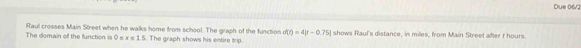 Due 06/2 
Raul crosses Main Street when he walks home from school. The graph of the function d(t)=4|t-0.75| shows Raul's distance, in miles, from Main Street after t hours. 
The domain of the function is 0≤ x≤ 1.5. The graph shows his entire trip.