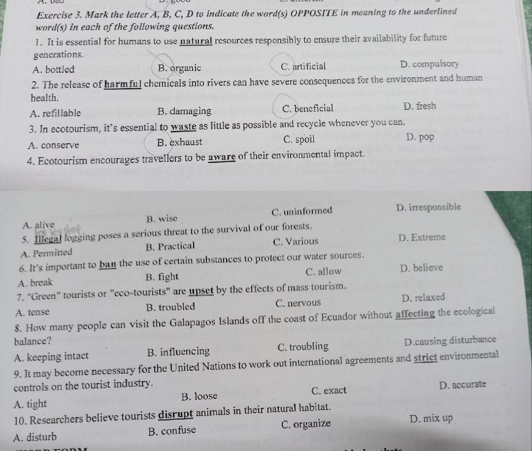 Mark the letter A, B, C, D to indicate the word(s) OPPOSITE in meaning to the underlined
word(s) in each of the following questions.
1. It is essential for humans to use natural resources responsibly to ensure their availability for future
generations.
A. bottled B. organic C. artificial D. compulsory
2. The release of harmful chemicals into rivers can have severe consequences for the environment and human
health.
A. refillable B. damaging C. beneficial D. fresh
3. In ecotourism, it’s essential to waste as little as possible and recycle whenever you can.
A. conserve B. exhaust C. spoil
D. pop
4. Ecotourism encourages travellers to be aware of their environmental impact.
A. alive B. wise C. uninformed
D. irresponsible
5. Illegal logging poses a serious threat to the survival of our forests.
A. Permitted B. Practical C. Various
D. Extreme
6. It’s important to ban the use of certain substances to protect our water sources.
C. allow
A. break B. fight D. believe
7. "Green" tourists or "eco-tourists" are upset by the effects of mass tourism.
A. tense B. troubled C. nervous D. relaxed
8. How many people can visit the Galapagos Islands off the coast of Ecuador without affecting the ecological
balance?
A. keeping intact B. influencing C. troubling D.causing disturbance
9. It may become necessary for the United Nations to work out international agreements and strict environmental
controls on the tourist industry.
C. exact
A. tight B. loose D. accurate
10. Researchers believe tourists disrupt animals in their natural habitat.
A. disturb B. confuse C. organize
D. mix up