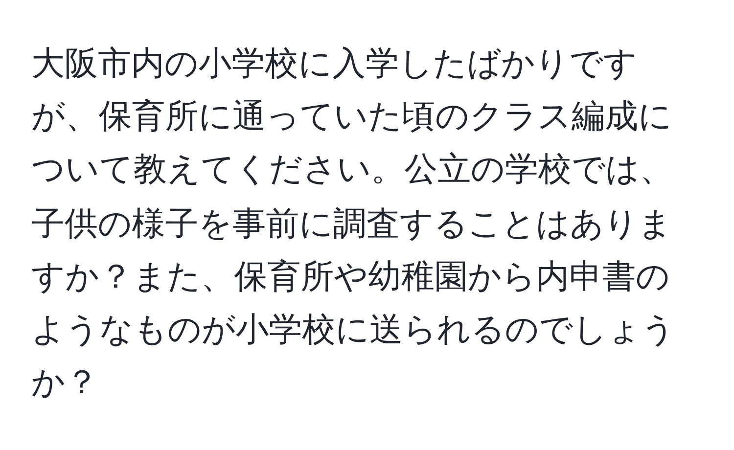 大阪市内の小学校に入学したばかりですが、保育所に通っていた頃のクラス編成について教えてください。公立の学校では、子供の様子を事前に調査することはありますか？また、保育所や幼稚園から内申書のようなものが小学校に送られるのでしょうか？