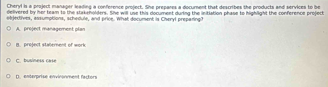 Cheryl is a project manager leading a conference project. She prepares a document that describes the products and services to be
delivered by her team to the stakeholders. She will use this document during the initiation phase to highlight the conference project
objectives, assumptions, schedule, and price. What document is Cheryl preparing?
A. project management plan
B. project statement of work
C. business case
D. enterprise environment factors