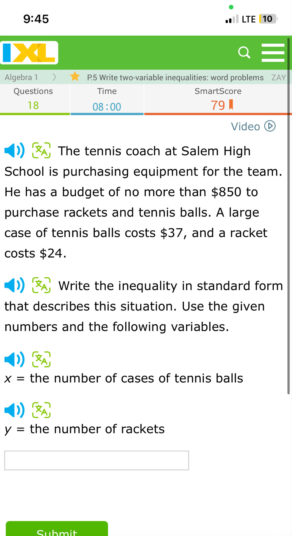 9:45 LTE 10 
Algebra 1 > P.5 Write two-variable inequalities: word problems ZAY 
Questions Time SmartScore 
18 
08:00 
79 
Video (D 
The tennis coach at Salem High 
School is purchasing equipment for the team. 
He has a budget of no more than $850 to 
purchase rackets and tennis balls. A large 
case of tennis balls costs $37, and a racket 
costs $24. 
Write the inequality in standard form 
that describes this situation. Use the given 
numbers and the following variables.
x= the number of cases of tennis balls
y= the number of rackets 
Submit