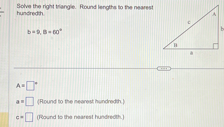 Solve the right triangle. Round lengths to the nearest 
hundredth.
b=9, B=60°
A=□°
a=□ (Round to the nearest hundredth.)
c=□ (Round to the nearest hundredth.)