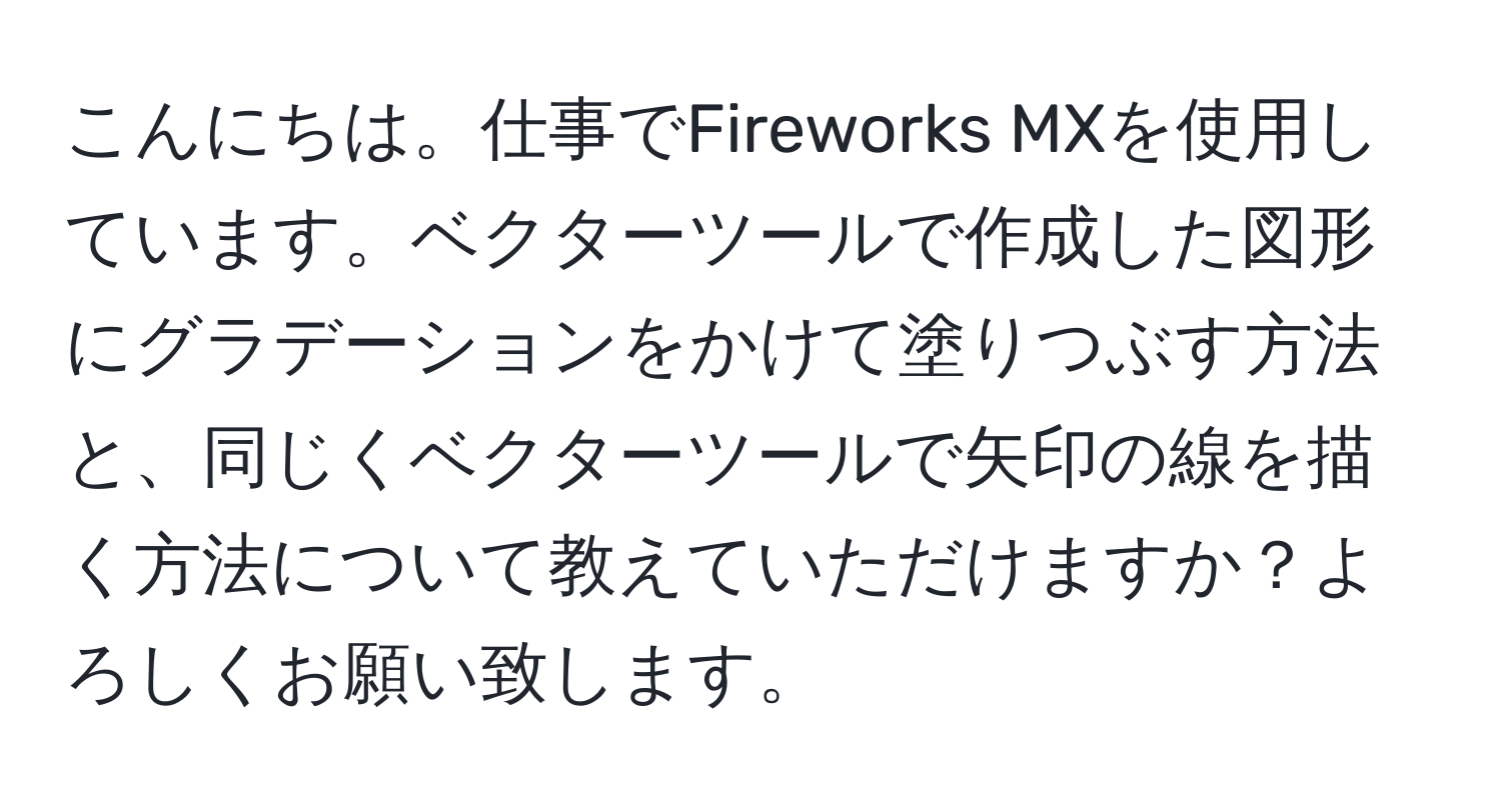 こんにちは。仕事でFireworks MXを使用しています。ベクターツールで作成した図形にグラデーションをかけて塗りつぶす方法と、同じくベクターツールで矢印の線を描く方法について教えていただけますか？よろしくお願い致します。