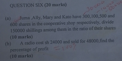 QUESTION SIX (20 marks) 
(a) Juma ,Ally, Mary and Kato have 300, 100, 500 and
600 shares in the cooperative shop respectively, divide
150000 shillings among them in the ratio of their shares 
(10 marks) 
(b) A radio cost sh 24000 and sold for 48000,find the 
percentage of profit 
(10 marks)