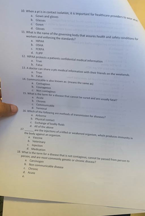 When a pt is in contact isolation, it is important for healthcare providers to wear what
a. Gown and gloves
b. Glasses
c. Gown
d. Gloves
11. What is the name of the governing body that assures health and safety conditions for
workers and enforcing the standards?
a. HIPAA
b. OSHA
c. FERPA
d. FLIPP
12. HIPAA protects a patients confidential medical information
a. True
b. False
13. A doctor can share a pts medical information with their friends on the weekends.
a. True
b. False
14. Communicable is also known as: (means the same as)
a. Contagious
b. Courageous
c. Non contagious
15. What is the term for a disease that cannot be cured and are usually fatal?
a. Acute
b. Chronic
c. Communicable
d. Terminal
16. Which of the following are methods of transmission for diseases?
a. Airborne
b. Physical contact
c. Exchange of bodily fluids
d. All of the above
17._ are the injections of a killed or weakened organism, which produces immunity in
the body against an organism.
a. Vaccine
b. Veterinary
c. Injection
d. Medication
18. What is the term for a disease that is not contagious, cannot be passed from person to
person, and are most commonly genetic or chronic disease?
a. Carcinogen
b. Non communicable disease
c. Chronic
d. Acute
e,