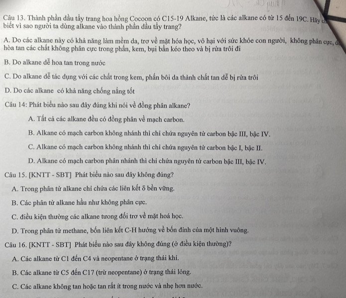 Thành phần dầu tầy trang hoa hồng Cocoon có C15-19 Alkane, tức là các alkane có từ 15 đến 19C. Hãy cử
biết vì sao người ta dùng alkane vào thành phần dầu tầy trang?
A. Do các alkane này có khả năng làm mềm da, trơ về mặt hóa học, vô hại với sức khỏe con người, không phân cực, da
hòa tan các chất không phân cực trong phần, kem, bụi bần kéo theo và bị rửa trôi đi
B. Do alkane dễ hoa tan trong nước
C. Do alkane dễ tác dụng với các chất trong kem, phần bôi da thành chất tan dễ bị rửa trôi
D. Do các alkane có khả năng chống nắng tốt
Câu 14: Phát biểu nào sau đây đúng khi nói về đồng phân alkane?
A. Tất cả các alkane đều có đồng phân về mạch carbon.
B. Alkane có mạch carbon không nhánh thì chỉ chứa nguyên tử carbon bậc III, bậc IV.
C. Alkane có mạch carbon không nhánh thì chi chứa nguyên tử carbon bậc I, bậc II.
D. Alkane có mạch carbon phân nhánh thì chỉ chứa nguyên tử carbon bậc III, bậc IV.
Câu 15. [KNTT - SBT] Phát biểu nào sau đây không đúng?
A. Trong phân tử alkane chỉ chứa các liên kết δ bền vững.
B. Các phân tử alkane hầu như không phân cực.
C. điều kiện thường các alkane tưong đối trơ về mặt hoá học.
D. Trong phân tử methane, bốn liên kết C-H hướng về bốn đỉnh của một hình vuông.
Câu 16. [KNTT - SBT] Phát biểu nào sau đây không đúng (ở điều kiện thường)?
A. Các alkane từ C1 đến C4 và neopentane ở trạng thái khí.
B. Các alkane từ C5 đến C17 (trừ neopentane) ở trạng thái lỏng.
C. Các alkane không tan hoặc tan rất ít trong nước và nhẹ hơn nước.