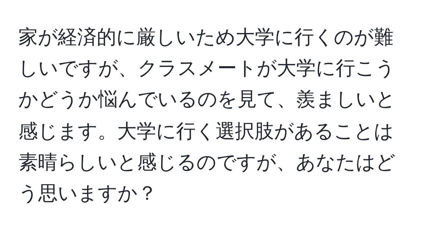 家が経済的に厳しいため大学に行くのが難しいですが、クラスメートが大学に行こうかどうか悩んでいるのを見て、羨ましいと感じます。大学に行く選択肢があることは素晴らしいと感じるのですが、あなたはどう思いますか？