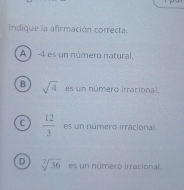 Indique la afirmación correcta.
A  -4 es un número natural.
B sqrt(4) es un número irracional.
C  12/3  es un número irracional.
D sqrt[7](36) es un número irracional.