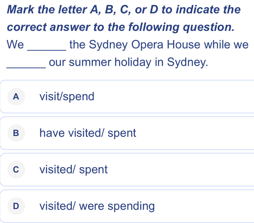 Mark the letter A, B, C, or D to indicate the
correct answer to the following question.
We _the Sydney Opera House while we
_our summer holiday in Sydney.
A visit/spend
B have visited/ spent
c visited/ spent
D visited/ were spending