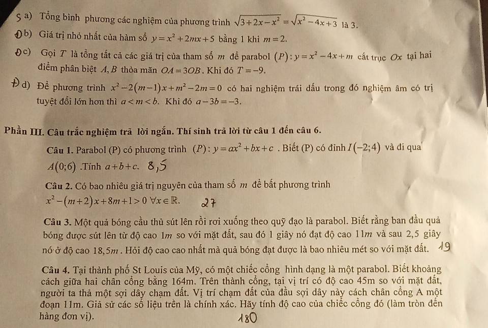 Tổng bình phương các nghiệm của phương trình sqrt(3+2x-x^2)=sqrt(x^2-4x+3) là 3.
b) Giá trị nhỏ nhất của hàm số y=x^2+2mx+5 bằng 1 khi m=2.
c) Gọi T là tổng tất cả các giá trị của tham số m để parabol (P): y=x^2-4x+m cất trục Ox tại hai
điểm phân biệt A, B thỏa mãn OA=3OB. Khi đó T=-9.
d) Đề phương trình x^2-2(m-1)x+m^2-2m=0 có hai nghiệm trái dấu trong đó nghiệm âm có trị
tuyệt đối lớn hơn thì a Khi đó a-3b=-3.
Phần III. Câu trắc nghiệm trã lời ngắn. Thí sinh trã lời từ câu 1 đến câu 6.
Câu 1. Parabol (P) có phương trình (P) : y=ax^2+bx+c. Biết (P) có đỉnh I(-2;4) và di qua
A(0;6).Tính a+b+c.
Câu 2. Có bao nhiêu giá trị nguyên của tham số m để bất phương trình
x^2-(m+2)x+8m+1>0forall x∈ R.
Câu 3. Một quả bóng cầu thủ sút lên rồi rơi xuống theo quỹ đạo là parabol. Biết rằng ban đầu quả
bóng được sút lên từ độ cao 1m so với mặt đất, sau đó 1 giây nó đạt độ cao 11m và sau 2,5 giây
đó ở độ cao 18,5m . Hỏi độ cao cao nhất mà quả bóng đạt được là bao nhiêu mét so với mặt đất.
Câu 4. Tại thành phố St Louis của Mỹ, có một chiếc cổng hình dạng là một parabol. Biết khoảng
cách giữa hai chân cổng bằng 164m. Trên thành cổng, tại vị trí có độ cao 45m so với mặt đất,
người ta thả một sợi dây chạm đất. Vị trí chạm đất của đầu sợi dây này cách chân cổng A một
đoạn 11m. Giả sử các số liệu trên là chính xác. Hãy tính độ cao của chiếc cổng đó (làm tròn đến
hàng đơn vị).