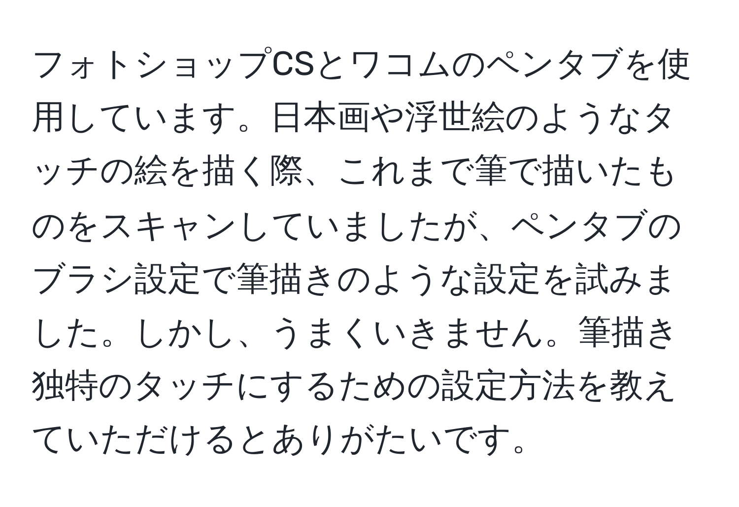 フォトショップCSとワコムのペンタブを使用しています。日本画や浮世絵のようなタッチの絵を描く際、これまで筆で描いたものをスキャンしていましたが、ペンタブのブラシ設定で筆描きのような設定を試みました。しかし、うまくいきません。筆描き独特のタッチにするための設定方法を教えていただけるとありがたいです。