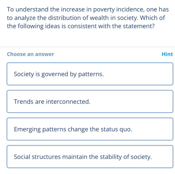 To understand the increase in poverty incidence, one has
to analyze the distribution of wealth in society. Which of
the following ideas is consistent with the statement?
Choose an answer Hint
Society is governed by patterns.
Trends are interconnected.
Emerging patterns change the status quo.
Social structures maintain the stability of society.