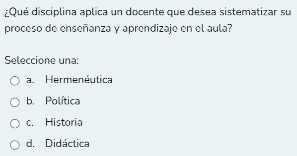 ¿Qué disciplina aplica un docente que desea sistematizar su
proceso de enseñanza y aprendizaje en el aula?
Seleccione una:
a. Hermenéutica
b. Política
c. Historia
d. Didáctica