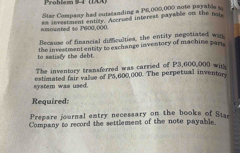 Problem 9-4 (IAÄ) 
Star Company had outstanding a P6,000,000 note payable to 6
an investment entity. Accrued interest payable on the note 
amounted to P600,000. 
Because of financial difficulties, the entity negotiated with 
the investment entity to exchange inventory of machine parts 
to satisfy the debt. 
The inventory transferred was carried of P3,600,000 with 
estimated fair value of P5,600,000. The perpetual inventory 
system was used. 
Required: 
Prepare journal entry necessary on the books of Star 
Company to record the settlement of the note payable.