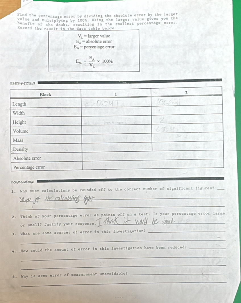Find the percentage error by dividing the absolute error by the larger 
value and multiplying by 100%. Using the larger value gives you the 
benefit of the doubt, resulting in the smallest percentage error. 
Record the result in the data table below.
V_L= larger value
E_A= absolute error
E_% = percentage error
E_% =frac E_AV_L* 100%
CONCLOSION3 
1. Why must calculations be rounded off to the correct number of significant figures?_ 
_ 
_ 
2. Think of your percentage error as points off on a test. Is your percentage error large 
or small? Justify your response. 
_ 
3. What are some sources of error in this investigation?_ 
_ 
4. How could the amount of error in this investigation have been reduced?_ 
_ 
_ 
5. Why is some error of measurement unavoidable?_ 
_