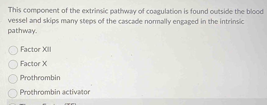 This component of the extrinsic pathway of coagulation is found outside the blood
vessel and skips many steps of the cascade normally engaged in the intrinsic
pathway.
Factor XII
Factor X
Prothrombin
Prothrombin activator