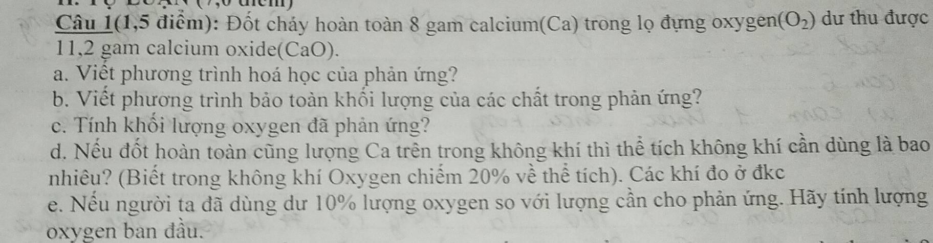 Câu 1(1,5 điểm): Đốt cháy hoàn toàn 8 gam calcium(Ca) trong lọ đựng oxygen (O_2) dư thu được 
11,2 gam calcium oxide(CaO). 
a. Viết phương trình hoá học của phản ứng? 
b. Viết phương trình bảo toàn khối lượng của các chất trong phản ứng? 
c. Tính khổi lượng oxygen đã phản ứng? 
d. Nếu đốt hoàn toàn cũng lượng Ca trên trong không khí thì thể tích không khí cần dùng là bao 
nhiêu? (Biết trong không khí Oxygen chiếm 20% về thể tích). Các khí đo ở đkc 
e. Nếu người ta đã dùng dư 10% lượng oxygen so với lượng cần cho phản ứng. Hãy tính lượng 
oxygen ban đầu.