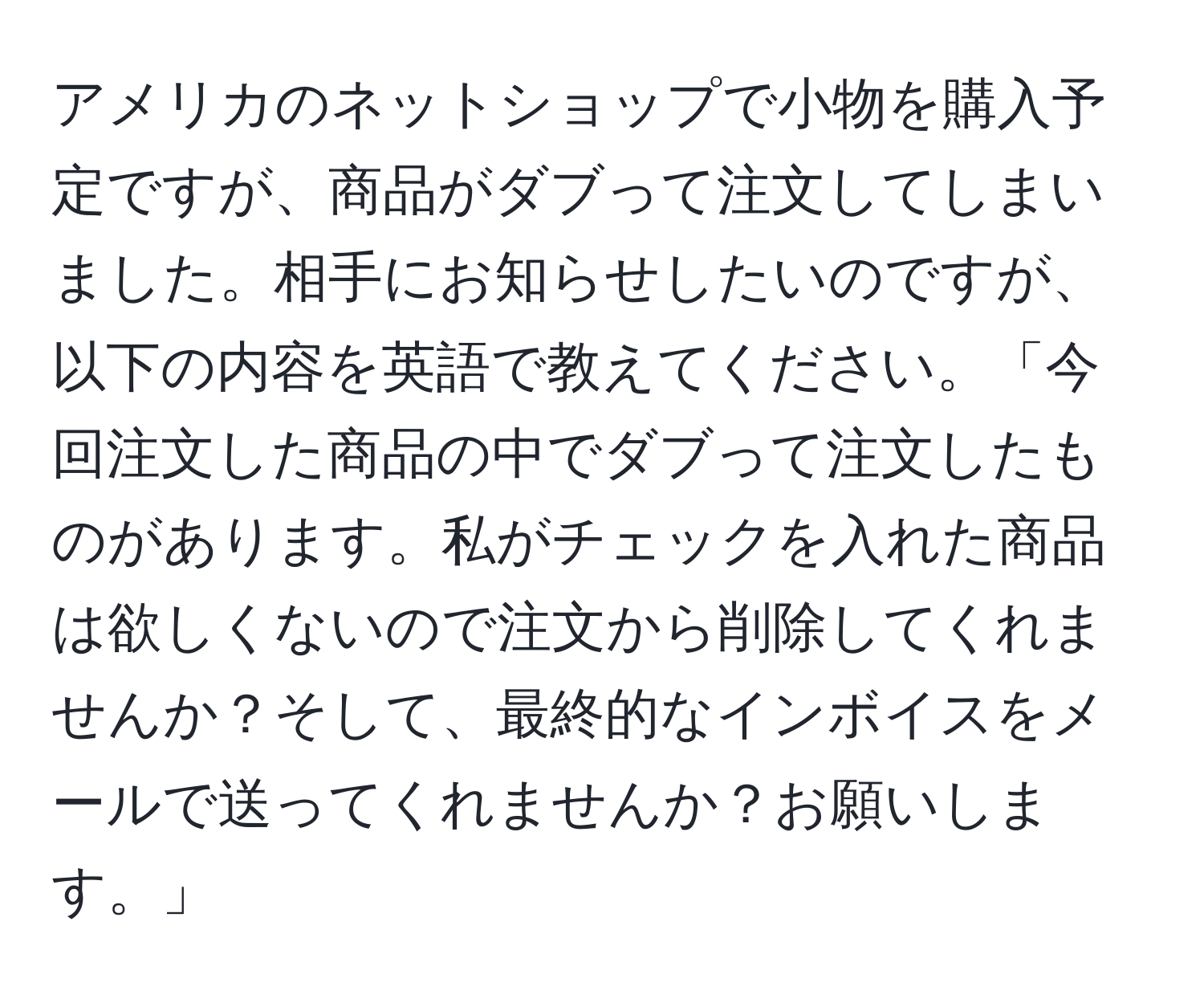 アメリカのネットショップで小物を購入予定ですが、商品がダブって注文してしまいました。相手にお知らせしたいのですが、以下の内容を英語で教えてください。「今回注文した商品の中でダブって注文したものがあります。私がチェックを入れた商品は欲しくないので注文から削除してくれませんか？そして、最終的なインボイスをメールで送ってくれませんか？お願いします。」