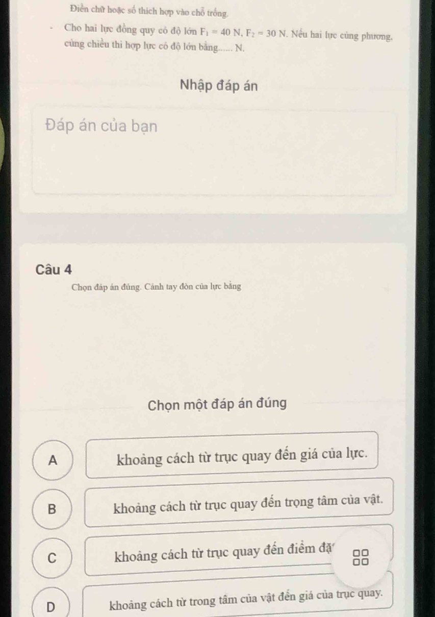 Điền chữ hoặc số thích hợp vào chỗ trống
Cho hai lực đồng quy có độ lớn F_1=40N, F_2=30N Nếu hai lực củng phương.
cùng chiều thì hợp lực có độ lớn bằng._ N.
Nhập đáp án
Đáp án của bạn
Câu 4
Chọn đáp án đúng. Cảnh tay đòn của lực bằng
Chọn một đáp án đúng
A khoảng cách từ trục quay đến giá của lực.
B
khoảng cách từ trục quay đến trọng tâm của vật.
C
khoảng cách từ trục quay đến điểm đặ
D khoảng cách từ trong tâm của vật đến giá của trục quay.