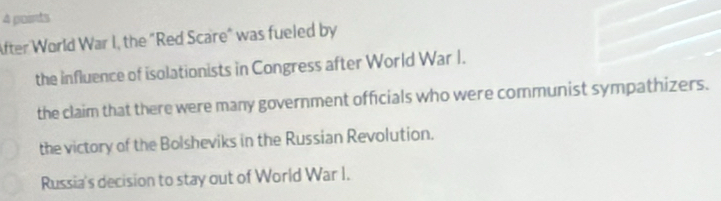 After World War I, the "Red Scare" was fueled by
the influence of isolationists in Congress after World War I.
the claim that there were many government officials who were communist sympathizers.
the victory of the Bolsheviks in the Russian Revolution.
Russia's decision to stay out of World War I.